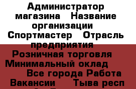 Администратор магазина › Название организации ­ Спортмастер › Отрасль предприятия ­ Розничная торговля › Минимальный оклад ­ 30 000 - Все города Работа » Вакансии   . Тыва респ.,Ак-Довурак г.